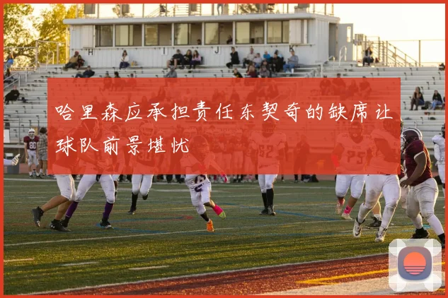 哈里森应承担责任东契奇的缺席让球队前景堪忧