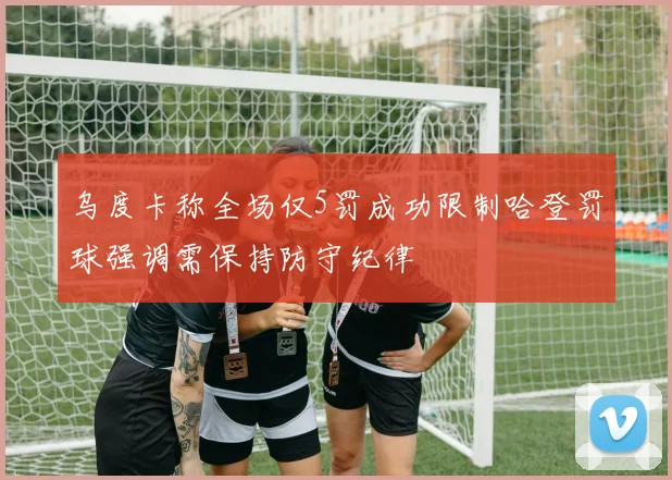 乌度卡称全场仅5罚成功限制哈登罚球强调需保持防守纪律