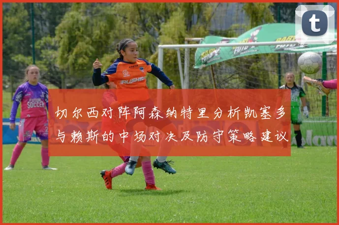 切尔西对阵阿森纳特里分析凯塞多与赖斯的中场对决及防守策略建议