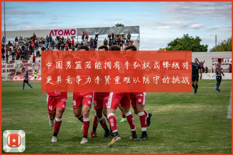 中国男篮若能拥有李弘权式锋线将更具竞争力李贤重难以防守的挑战