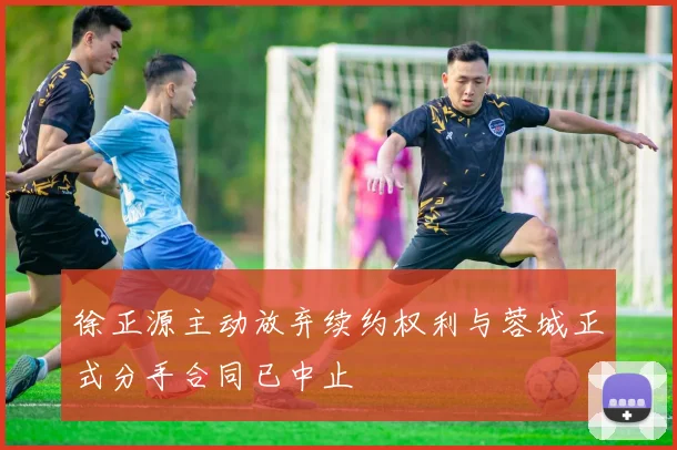 徐正源主动放弃续约权利与蓉城正式分手合同已中止