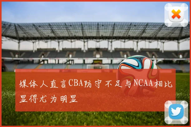 媒体人直言CBA防守不足与NCAA相比显得尤为明显