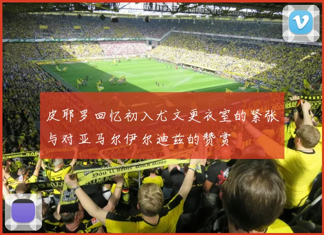 皮耶罗回忆初入尤文更衣室的紧张与对亚马尔伊尔迪兹的赞赏