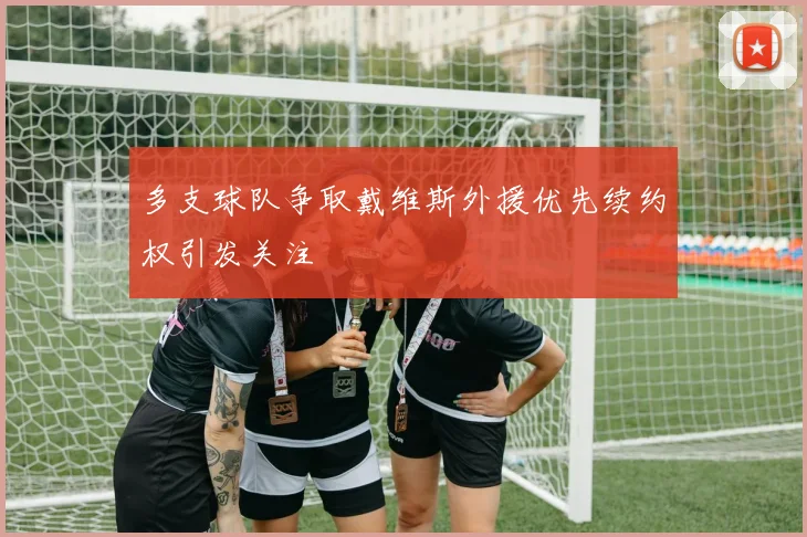 多支球队争取戴维斯外援优先续约权引发关注