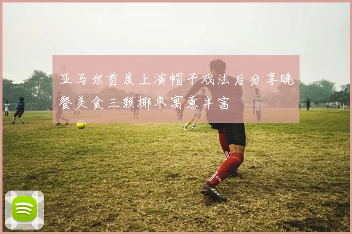 亚马尔首度上演帽子戏法后分享晚餐美食三颗椰枣寓意丰富