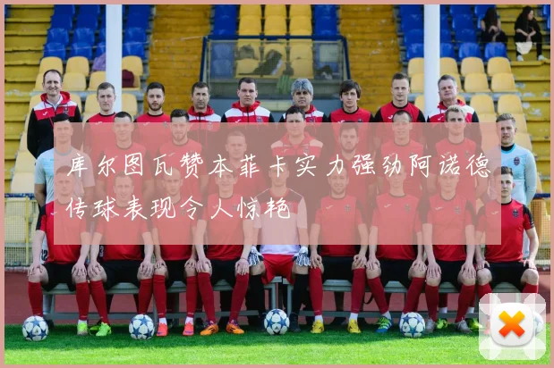 库尔图瓦赞本菲卡实力强劲阿诺德传球表现令人惊艳