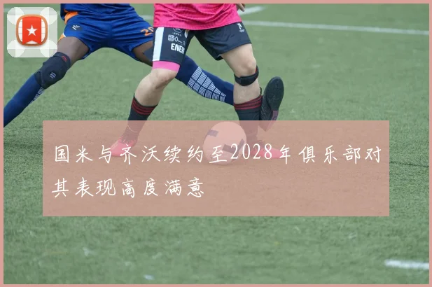国米与齐沃续约至2028年俱乐部对其表现高度满意