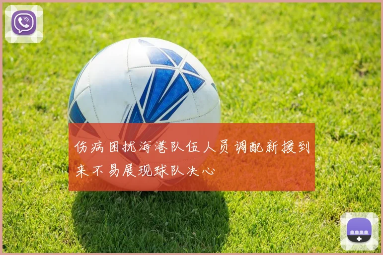 伤病困扰海港队伍人员调配新援到来不易展现球队决心