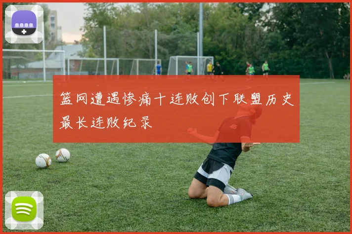 篮网遭遇惨痛十连败创下联盟历史最长连败纪录