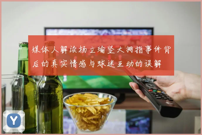 媒体人解读杨立瑜竖大拇指事件背后的真实情感与球迷互动的误解
