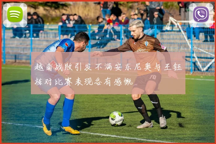 越南战败引发不满安东尼奥与王钰栋对比赛表现各有感慨