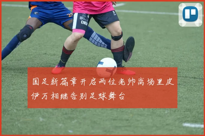 国足新篇章开启两位老帅离场里皮伊万相继告别足球舞台