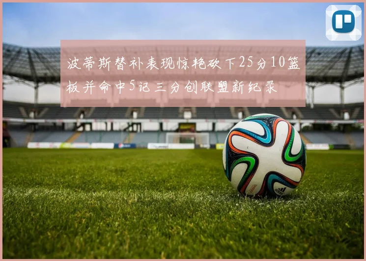 波蒂斯替补表现惊艳砍下25分10篮板并命中5记三分创联盟新纪录